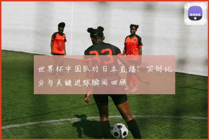 世界杯中国队对日本直播：实时比分与关键进球瞬间回顾