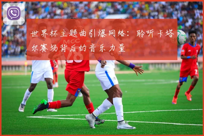 世界杯主题曲引爆网络:聆听卡塔尔赛场背后的音乐力量