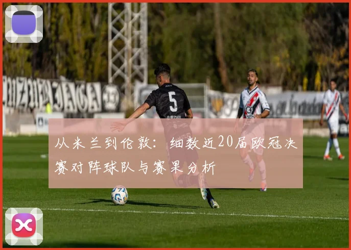 从米兰到伦敦：细数近20届欧冠决赛对阵球队与赛果分析