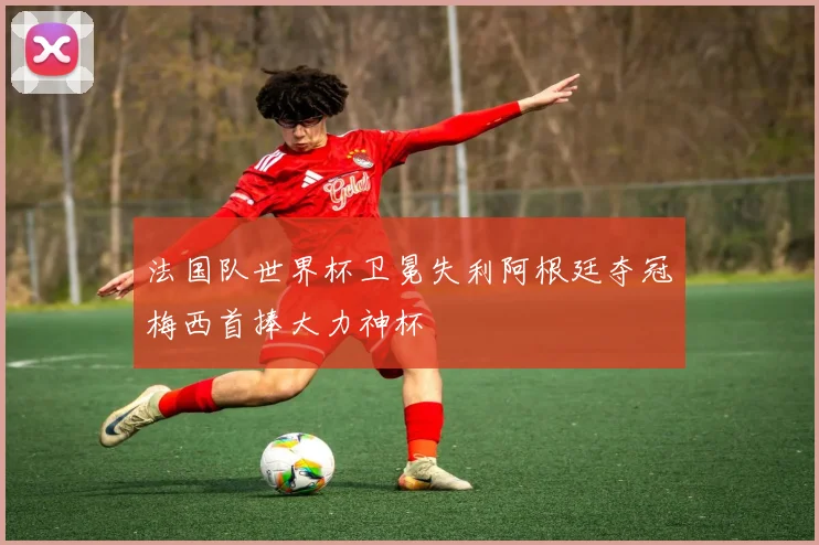 法国队世界杯卫冕失利阿根廷夺冠梅西首捧大力神杯