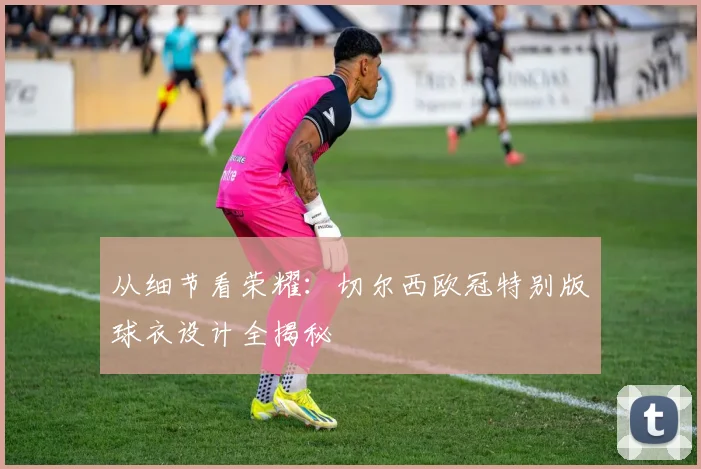 从细节看荣耀：切尔西欧冠特别版球衣设计全揭秘